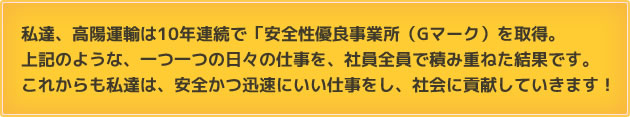 私達、高陽運輸は10年連続で「安全性優良事業所（Gマーク）を取得。上記のような、一つ一つの日々の仕事を、社員全員で積み重ねた結果です。
        これからも私達は、安全かつ迅速にいい仕事をし、社会に貢献していきます！